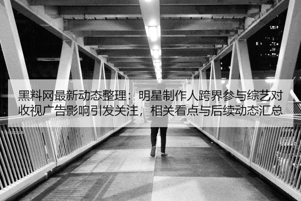 黑料网最新动态整理：明星制作人跨界参与综艺对收视广告影响引发关注，相关看点与后续动态汇总